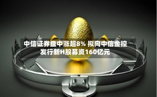 中信证券盘中涨超8% 拟向中信金控发行新H股募资160亿元