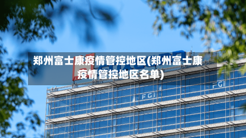 郑州富士康疫情管控地区(郑州富士康疫情管控地区名单)-第1张图片
