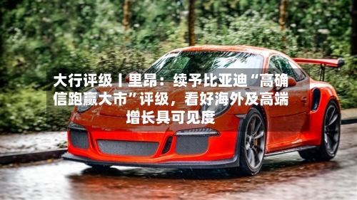 大行评级丨里昂：续予比亚迪“高确信跑赢大市”评级，看好海外及高端增长具可见度