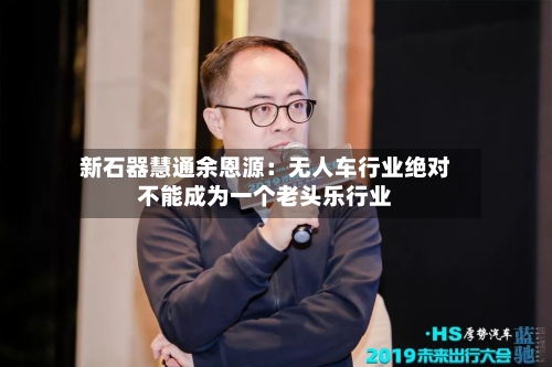 新石器慧通余恩源：无人车行业绝对不能成为一个老头乐行业-第2张图片