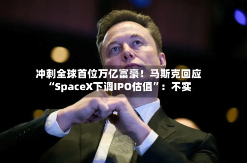 冲刺全球首位万亿富豪！马斯克回应“SpaceX下调IPO估值”：不实