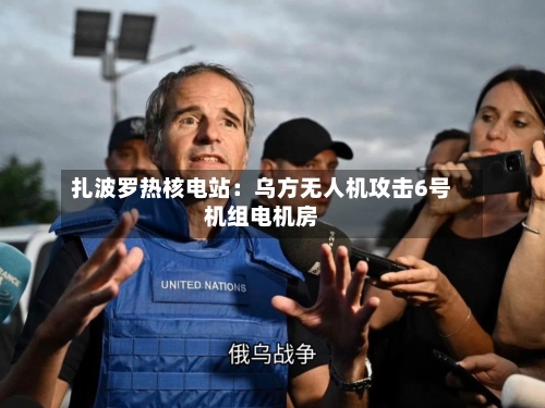 扎波罗热核电站：乌方无人机攻击6号机组电机房-第3张图片