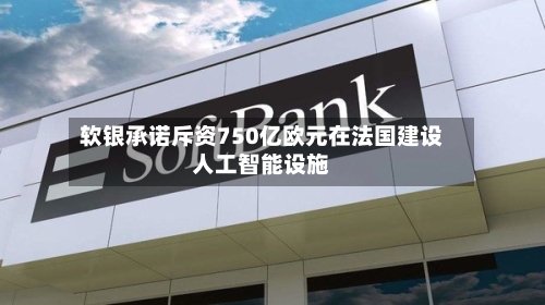 软银承诺斥资750亿欧元在法国建设人工智能设施
