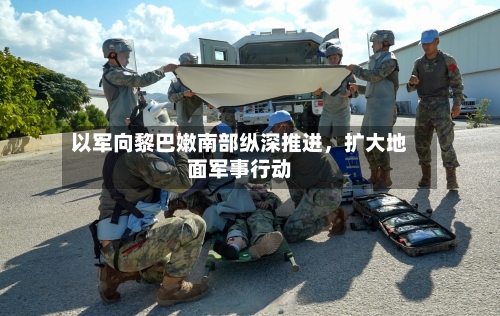 以军向黎巴嫩南部纵深推进，扩大地面军事行动-第2张图片