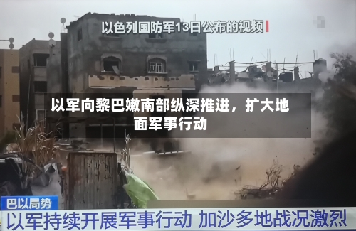 以军向黎巴嫩南部纵深推进，扩大地面军事行动