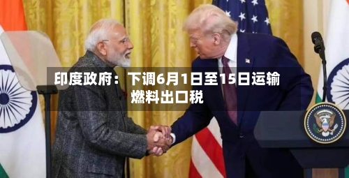 印度政府:下调6月1日至15日运输燃料出口税-第3张图片