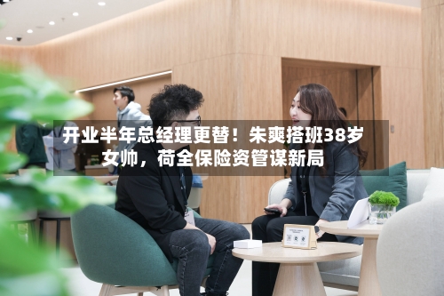 开业半年总经理更替！朱爽搭班38岁女帅，荷全保险资管谋新局