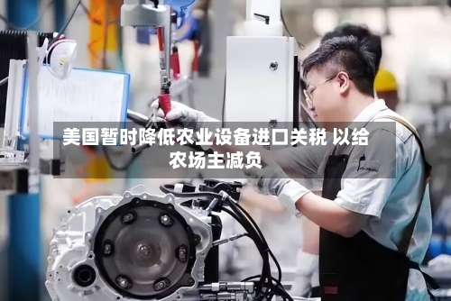 美国暂时降低农业设备进口关税 以给农场主减负-第3张图片